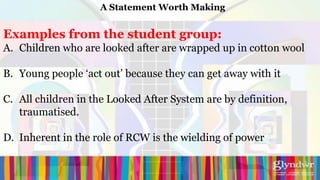 A Statement Worth Making


Examples from the student group:
A. Children who are looked after are wrapped up in cotton wool

B. Young people ‘act out’ because they can get away with it

C. All children in the Looked After System are by definition,
   traumatised.

D. Inherent in the role of RCW is the wielding of power
 