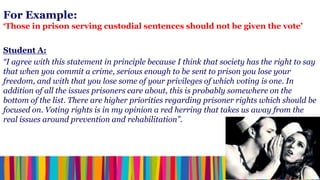 For Example:
‘Those in prison serving custodial sentences should not be given the vote’


Student A:
“I agree with this statement in principle because I think that society has the right to say
that when you commit a crime, serious enough to be sent to prison you lose your
freedom, and with that you lose some of your privileges of which voting is one. In
addition of all the issues prisoners care about, this is probably somewhere on the
bottom of the list. There are higher priorities regarding prisoner rights which should be
focused on. Voting rights is in my opinion a red herring that takes us away from the
real issues around prevention and rehabilitation”.
 