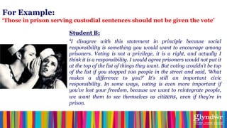 For Example:
‘Those in prison serving custodial sentences should not be given the vote’

                       Student B:
                       ‘I disagree with this statement in principle because social
                       responsibility is something you would want to encourage among
                       prisoners. Voting is not a privilege, it is a right, and actually I
                       think it is a responsibility. I would agree prisoners would not put it
                       at the top of the list of things they want. But voting wouldn‟t be top
                       of the list if you stopped 100 people in the street and said, „What
                       makes a difference to you?‟ It‟s still an important civic
                       responsibility. In some ways, voting is even more important if
                       you‟ve lost your freedom, because we want to reintegrate people,
                       we want them to see themselves as citizens, even if they‟re in
                       prison.
 