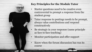 Key Principles for the Module Tutor
• Starter questions need to be creative even
  controversial to prompt a response from the
  student group
• Tutor response to postings needs to be prompt,
  always value contributions and respond
  constructively
• Be strategic in your response (same principle
  as face to face teaching)
• Monitor participation and offer support

• Know when the forum discussion has run its
  course
 
