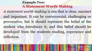 Example Two:
            A Statement Worth Making
A statement worth making is one that is clear, succinct
and important. It can be controversial, challenging or
provocative, but it should represent the belief of the
student who introduces it; and this belief should be
developed from the students reading, experience and
reflection.
 