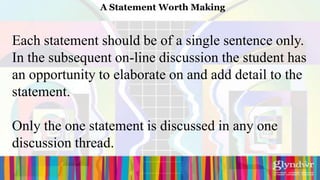 A Statement Worth Making


Each statement should be of a single sentence only.
In the subsequent on-line discussion the student has
an opportunity to elaborate on and add detail to the
statement.

Only the one statement is discussed in any one
discussion thread.
 