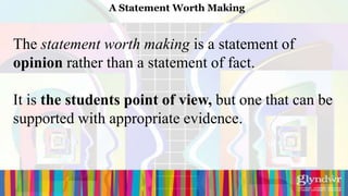 A Statement Worth Making


The statement worth making is a statement of
opinion rather than a statement of fact.

It is the students point of view, but one that can be
supported with appropriate evidence.
 
