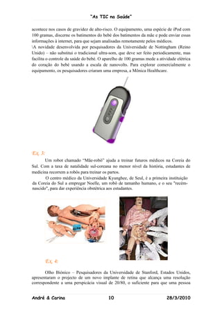 “As TIC na Saúde”

acontece nos casos de gravidez de alto-risco. O equipamento, uma espécie de iPod com
100 gramas, discerne os batimentos do bebé dos batimentos da mãe e pode enviar essas
informações à internet, para que sejam analisadas remotamente pelos médicos.
A novidade desenvolvida por pesquisadores da Universidade de Nottingham (Reino
Unido) – não substitui o tradicional ultra-som, que deve ser feito periodicamente, mas
facilita o controle da saúde do bebé. O aparelho de 100 gramas mede a atividade elétrica
do coração do bebé usando a escala de nanovolts. Para explorar comercialmente o
equipamento, os pesquisadores criaram uma empresa, a Mônica Healthcare.




Ex. 3:
       Um robot chamado “Mãe-robô” ajuda a treinar futuros médicos na Coreia do
Sul. Com a taxa de natalidade sul-coreana no menor nível da história, estudantes de
medicina recorrem a robôs para treinar os partos.
       O centro médico da Universidade Kyunghee, de Seul, é a primeira instituição
da Coreia do Sul a empregar Noelle, um robô de tamanho humano, e o seu "recém-
nascido", para dar experiência obstétrica aos estudantes.




         Ex. 4:
       Olho Biónico – Pesquisadores da Universidade de Stanford, Estados Unidos,
apresentaram o projecto de um novo implante de retina que alcança uma resolução
correspondente a uma perspicácia visual de 20/80, o suficiente para que uma pessoa


André & Carina                            10                              28/3/2010
 