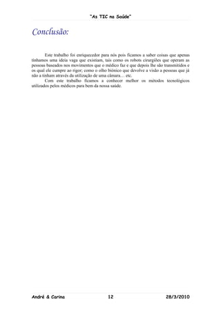 “As TIC na Saúde”


Conclusão:

        Este trabalho foi enriquecedor para nós pois ficamos a saber coisas que apenas
tínhamos uma ideia vaga que existiam, tais como os robots cirurgiões que operam as
pessoas baseados nos movimentos que o médico faz e que depois lhe são transmitidos e
os qual ele cumpre ao rigor; como o olho biónico que devolve a visão a pessoas que já
não a tinham através da utilização de uma câmara… etc.
        Com este trabalho ficamos a conhecer melhor os métodos tecnológicos
utilizados pelos médicos para bem da nossa saúde.




André & Carina                           12                              28/3/2010
 