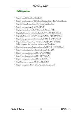 “As TIC na Saúde”


     Bibliografia:

   http://www.nh18.com.br/v1.0/node/100
   http://www.din.uem.br/ia/vida/robomedicina/aplicacoes.htm#robomedicina3
   http://revistasaude.ulusofona.pt/tec_saude_sociedade.htm
   http://www.scielo.br/pdf/rsp/v40n4/29.pdf
   http://portal.saude.gov.br/SAUDE/area.cfm?id_area=1026
   http://g1.globo.com/Noticias/SaoPaulo/0,,MUL86861-5605,00.html
   http://g1.globo.com/Noticias/Tecnologia/0,,MUL30721-6174,00.html
   http://tecnologia.terra.com.br/interna/0,,OI1330342-EI4795,00.html
   http://noticias.terra.com.br/ciencia/interna/0,,OI2718811-EI300,00-
    Robo+cirurgico+faz+primeiras+operacoes+no+Brasil.html
   http://noticias.terra.com.br/ciencia/interna/0,,OI2894117-EI298,00.html
   http://www.itweb.com.br/webcasts/index.asp?video=237
   http://www.youtube.com/watch?v=ArWY6GYCks4
   http://www.youtube.com/watch?v=vHpY9EqiLtY
   http://www.youtube.com/watch?v=A6BxMICmvc4
   http://br.youtube.com/watch?v=B0eoTTwCAKQ
   http://www.demnet.ubi.pt/~felippe/texts/robotica_cap5.pdf




André & Carina                         13                                 28/3/2010
 