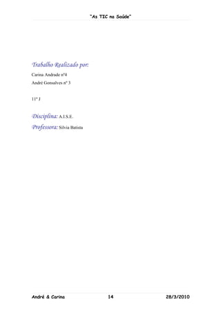 “As TIC na Saúde”




Trabalho Realizado por:
Carina Andrade nº4
André Gonsalves nº 3


11º J


Disciplina: A.I.S.E.
Professora: Silvia Batista




André & Carina                      14           28/3/2010
 