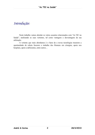 “As TIC na Saúde”




Introdução:

        Neste trabalho vamos abordar os vários assuntos relacionados com “As TIC na
Saúde”, analisando as suas vertentes, tal como vantagens e desvantagens da sua
utilização.
        A vertente que mais abordamos é o facto de a novas tecnologias trazerem a
oportunidade de robots fazerem o trabalho dos Homens em cirurgias, apoio nos
hospitais, apoio a deficientes, entre outros…




André & Carina                          2                             28/3/2010
 