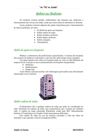 “As TIC na Saúde”


                           Robots na Medicina
       Na medicina existem grandes colaboradores não humanos que melhoram o
funcionamento dos serviços de saúde, sendo que muitos deles já substituem os Homens.
       Assim, podemos numerar algumas das ajudas importantes para o funcionamento
de tudo na perfeição, tal como:
                           • Os Robôs de apoio nos hospitais.
                           • Robôs cadeira de rodas.
                           • Robôs membros artificiais.
                           • Robôs órgãos artificiais.
                           • Robôs cirurgiões.
                           • Telemedicina.



Robôs de apoio nos hospitais:
       Médicos e enfermeiros são profissionais especializados. A maioria dos hospitais
têm escassez de médicos e enfermeiros e por isso eles estão sempre muito ocupados.
       Um apoio logístico dos robôs nos hospitais pode ser visto no robô Helpmate da
empresa Pyxis Corp que se move autonomamente em hospitais transportando:
           • Refeições;
           • Medicamentos;
           • Roupa suja;
       Assim liberta o pessoal auxiliar e de enfermagem para tarefas mais directamente
relacionadas com os doentes.




Robôs cadeira de rodas:
        Evidentemente não é qualquer cadeira de rodas que pode ser considerada um
robô. Entretanto há cadeiras de rodas com características que a tornam um autêntico
robô. A cadeira de rodas robotizada Wheelesley criado pelo MIT (Massachusetts
Institute of Technology) nos Estados Unidos para pessoas deficientes.
        Esta cadeira de rodas faz uso de sensores colocados à volta dos olhos do
utilizador e que registam o electro-ocolugrama (EOG).




André & Carina                            3                              28/3/2010
 