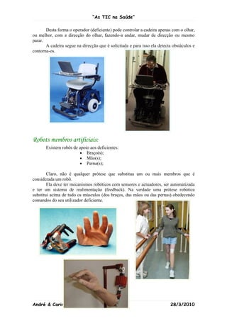 “As TIC na Saúde”

       Desta forma o operador (deficiente) pode controlar a cadeira apenas com o olhar,
ou melhor, com a direcção do olhar, fazendo-a andar, mudar de direcção ou mesmo
parar.
       A cadeira segue na direcção que é solicitada e para isso ela detecta obstáculos e
contorna-os.




Robots membros artificiais:
       Existem robôs de apoio aos deficientes:
                        • Braço(s);
                        • Mão(s);
                        • Perna(s);

        Claro, não é qualquer prótese que substitua um ou mais membros que é
considerada um robô.
        Ela deve ter mecanismos robóticos com sensores e actuadores, ser automatizada
e ter um sistema de realimentação (feedback). Na verdade uma prótese robótica
substitui acima de tudo os músculos (dos braços, das mãos ou das pernas) obedecendo
comandos do seu utilizador deficiente.




André & Carina                             4                              28/3/2010
 
