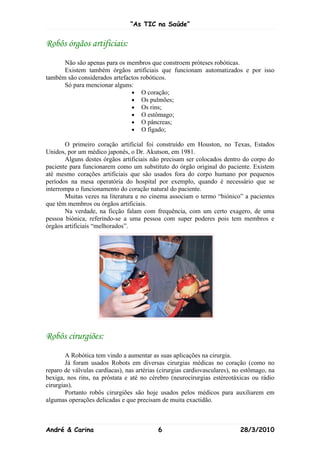 “As TIC na Saúde”


Robôs órgãos artificiais:
      Não são apenas para os membros que constroem próteses robóticas.
      Existem também órgãos artificiais que funcionam automatizados e por isso
também são considerados artefactos robóticos.
      Só para mencionar alguns:
                               • O coração;
                               • Os pulmões;
                               • Os rins;
                               • O estômago;
                               • O pâncreas;
                               • O fígado;

       O primeiro coração artificial foi construído em Houston, no Texas, Estados
Unidos, por um médico japonês, o Dr. Akutson, em 1981.
       Alguns destes órgãos artificiais não precisam ser colocados dentro do corpo do
paciente para funcionarem como um substituto do órgão original do paciente. Existem
até mesmo corações artificiais que são usados fora do corpo humano por pequenos
períodos na mesa operatória do hospital por exemplo, quando é necessário que se
interrompa o funcionamento do coração natural do paciente.
       Muitas vezes na literatura e no cinema associam o termo “biónico” a pacientes
que têm membros ou órgãos artificiais.
       Na verdade, na ficção falam com frequência, com um certo exagero, de uma
pessoa biónica, referindo-se a uma pessoa com super poderes pois tem membros e
órgãos artificiais “melhorados”.




Robôs cirurgiões:
        A Robótica tem vindo a aumentar as suas aplicações na cirurgia.
        Já foram usados Robots em diversas cirurgias médicas no coração (como no
reparo de válvulas cardíacas), nas artérias (cirurgias cardiovasculares), no estômago, na
bexiga, nos rins, na próstata e até no cérebro (neurocirurgias estéreotáxicas ou rádio
cirurgias).
        Portanto robôs cirurgiões são hoje usados pelos médicos para auxiliarem em
algumas operações delicadas e que precisam de muita exactidão.



André & Carina                             6                               28/3/2010
 