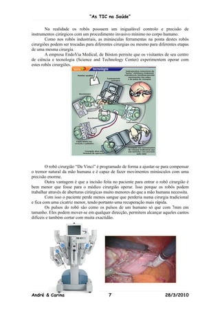 “As TIC na Saúde”

        Na realidade os robôs possuem um inigualável controlo e precisão de
instrumentos cirúrgicos com um procedimento invasivo mínimo no corpo humano.
        Como nos robôs industriais, as minúsculas ferramentas na ponta destes robôs
cirurgiões podem ser trocadas para diferentes cirurgias ou mesmo para diferentes etapas
de uma mesma cirurgia.
        A empresa EndoVia Medical, de Bóston permite que os visitantes de seu centro
de ciência e tecnologia (Science and Technology Center) experimentem operar com
estes robôs cirurgiões.




        O robô cirurgião “Da Vinci” é programado de forma a ajustar-se para compensar
o tremor natural da mão humana e é capaz de fazer movimentos minúsculos com uma
precisão enorme.
        Outra vantagem é que a incisão feita no paciente para entrar o robô cirurgião é
bem menor que fosse para o médico cirurgião operar. Isso porque os robôs podem
trabalhar através de aberturas cirúrgicas muito menores do que a mão humana necessita.
        Com isso o paciente perde menos sangue que perderia numa cirurgia tradicional
e fica com uma cicatriz menor, tendo portanto uma recuperação mais rápida.
        Os pulsos do robô são como os pulsos de um humano só que com 7mm em
tamanho. Eles podem mover-se em qualquer direcção, permitem alcançar aqueles cantos
difíceis e também cortar com muita exactidão.




André & Carina                            7                               28/3/2010
 