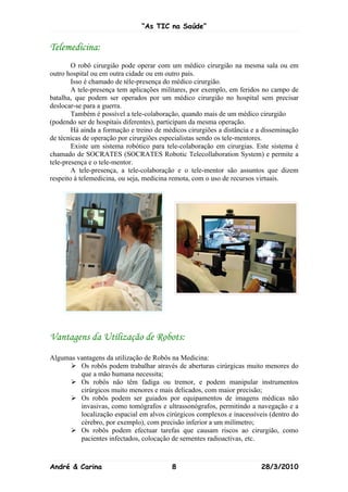 “As TIC na Saúde”


Telemedicina:
        O robô cirurgião pode operar com um médico cirurgião na mesma sala ou em
outro hospital ou em outra cidade ou em outro país.
        Isso é chamado de téle-presença do médico cirurgião.
        A tele-presença tem aplicações militares, por exemplo, em feridos no campo de
batalha, que podem ser operados por um médico cirurgião no hospital sem precisar
deslocar-se para a guerra.
        Também é possível a tele-colaboração, quando mais de um médico cirurgião
(podendo ser de hospitais diferentes), participam da mesma operação.
        Há ainda a formação e treino de médicos cirurgiões a distância e a disseminação
de técnicas de operação por cirurgiões especialistas sendo os tele-mentores.
        Existe um sistema robótico para tele-colaboração em cirurgias. Este sistema é
chamado de SOCRATES (SOCRATES Robotic Telecollaboration System) e permite a
tele-presença e o tele-mentor.
        A tele-presença, a tele-colaboração e o tele-mentor são assuntos que dizem
respeito à telemedicina, ou seja, medicina remota, com o uso de recursos virtuais.




Vantagens da Utilização de Robots:
Algumas vantagens da utilização de Robôs na Medicina:
       Os robôs podem trabalhar através de aberturas cirúrgicas muito menores do
         que a mão humana necessita;
       Os robôs não têm fadiga ou tremor, e podem manipular instrumentos
         cirúrgicos muito menores e mais delicados, com maior precisão;
       Os robôs podem ser guiados por equipamentos de imagens médicas não
         invasivas, como tomógrafos e ultrassonógrafos, permitindo a navegação e a
         localização espacial em alvos cirúrgicos complexos e inacessíveis (dentro do
         cérebro, por exemplo), com precisão inferior a um milímetro;
       Os robôs podem efectuar tarefas que causam riscos ao cirurgião, como
         pacientes infectados, colocação de sementes radioactivas, etc.



André & Carina                            8                              28/3/2010
 