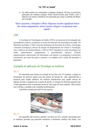 “As TIC na Saúde”

          Os robôs podem ser controlados à qualquer distância. De fato, as primeiras
           aplicações da robótica cirúrgica foram desenvolvidas pela NASA, com o
           objectivo de operar à distância um astronauta que esteja a caminho de Marte,
           por exemplo;

  "Para o paciente, o benefício é óbvio: Pequenas incisões significam menos
    dor, menos sangramento, menor trauma cirúrgico e recuperação mais
                                    rápida".

ATS
        A Avaliação de Tecnologias em Saúde (ATS) é um processo de investigação das
conseqüências clínicas, econômicas e sociais da utilização das tecnologias em saúde. No
Ministério da Saúde, a ATS é uma das atribuições da Secretaria de Ciência, Tecnologia
e Insumos Estratégicos, através da atuação do Departamento de Ciência e Tecnologia,
com o objetivo de institucionalizar a ATS no SUS. Entendem-se como tecnologias em
saúde: medicamentos, equipamentos e procedimentos técnicos, sistemas
organizacionais, educacionais, de informação e de suporte e os programas e protocolos
assistenciais, por meio dos quais a atenção e os cuidados com a saúde são prestados à
população.


Exemplos de aplicações da Tecnologia na medicina:
Ex. 1:
       Foi detectada uma doença no coração de um feto com 33 semanas, e graças ás
tecnologias foi possivel operar esse feto dentro da barriga da mãe, aplicando-lhe a
anestesia pelo cordão unbilical. Os médicos introduziram uma agulha através do
abdome da mãe e chegaram até o ponto da atrofia. A cirurgia foi feita para garantir que
o bebê aguentasse bem as primeiras horas de vida longe do útero materno. Júlia nasceu
com 3,60 kg e o pulmão está a trabalhar perfeitamente.
       A primeira cirurgia pré-natal foi um sucesso.




Ex. 2:
      Um aparelho não-invasivo, portátil e de fácil uso foi a solução encontrada para
as mulheres grávidas que precisam monitorar o batimento cardíaco dos bebés, isso


André & Carina                             9                              28/3/2010
 