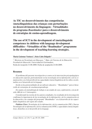 As TIC no desenvolvimento das competências
(meta)linguísticas das crianças com perturbações
no desenvolvimento da linguagem - Virtualidades
do programa Boardmaker para o desenvolvimento
de estratégias de ensino-aprendizagem.

The use of ICT in the development of (meta)linguistic
competence in children with language development
difficulties - Virtualities of the “Boadmaker” programme
in the development of teaching-learning strategies.

María Guiomar Ventura(1), Sixto Cubo Delgado(2)
  Mestrem em Tecnología em Educaçao. (2) Dpto. de Ciencias de la Educación.
(1)


Facultad de Educación. Universidad de Extremadura.
Fecha de recepción 11-06-2008. Fecha de aceptación 21-04-2009.


Resumen
    El problema del presente investigación se centra en la intervención psicopedagógica
en educación especial, particularmente en las tecnologías de la información y de la co-
municación y en el desarrollo de las capacidades (meta) lingüísticas de los niños con dis-
turbios en el desarrollo de la lenguaje.
    Incide en las potencialidades de un software educativo - “Boardmaker” para el desa-
rrollo de estrategias de enseñanza/aprendizaje.
    En cuanto a la metodología de trabajo es un estudio de caso, exploratorio, con un di-
seño ABA de n=1 (intrasujeto).
    Considerando las teorías de los autores estudiados, los resultados de la investigación
confirman la importancia de las tecnologías de la información y de la comunicación en
la educación y las ventajas del programa “Boardmaker” en el desarrollo de las capaci-
dades lingüísticas del sujeto del estudio.
    Palabras Clave: Tecnologías de la información y de la comunicación (TIC); Nuevas
Tecnologías de la información y de la comunicación (NTIC); capacidades (meta) lingüís-
ticas; disturbios en el desarrollo de la lenguaje.



Campo Abierto, vol. 28 nº 1, pp. 89-118, 2009                                          89
 