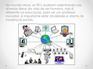 No mundo atual, as TICs acabam adentrando nas
diversas áreas da vida do ser humano, nao é
diferente na educaçao, para ser um professor
inovador, é importante estar atualizado e atento às
mudanças sociais.