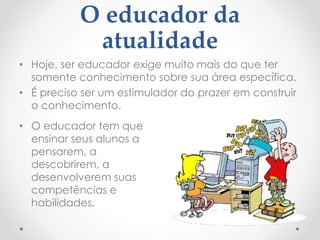 O educador da
atualidade
• Hoje, ser educador exige muito mais do que ter
somente conhecimento sobre sua área específica.
• É preciso ser um estimulador do prazer em construir
o conhecimento.
• O educador tem que
ensinar seus alunos a
pensarem, a
descobrirem, a
desenvolverem suas
competências e
habilidades.