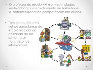 • O professor do século XXI é um estimulador,
motivador no desenvolvimento de habilidades
e potencializador de competências nos alunos.
• Tem que quebrar os
velhos paradigmas da
escola tradicional,
deixando de ser
somente um
transmissor de
informações.