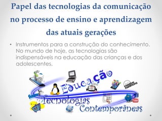 Papel das tecnologias da comunicação
no processo de ensino e aprendizagem
das atuais gerações
• Instrumentos para a construção do conhecimento.
No mundo de hoje, as tecnologias são
indispensáveis na educação das crianças e dos
adolescentes.