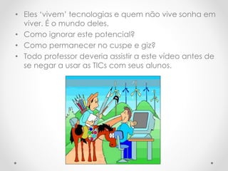 • Eles ‘vivem’ tecnologias e quem não vive sonha em
viver. É o mundo deles.
• Como ignorar este potencial?
• Como permanecer no cuspe e giz?
• Todo professor deveria assistir a este vídeo antes de
se negar a usar as TICs com seus alunos.