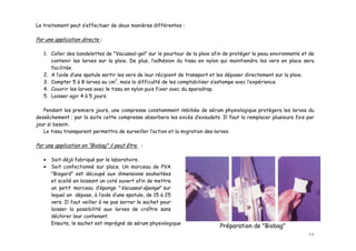 Le traitement peut s’effectuer de deux manières différentes :

Par une application directe :

   1. Coller des bandelettes de "Vacuseal-gel" sur le pourtour de la plaie afin de protéger la peau environnante et de
      contenir les larves sur la plaie. De plus, l’adhésion du tissu en nylon qui maintiendra les vers en place sera
      facilitée.
   2. A l’aide d’une spatule sortir les vers de leur récipient de transport et les déposer directement sur la plaie.
   3. Compter 5 à 8 larves au cm2, mais la difficulté de les comptabiliser s’estompe avec l’expérience.
   4. Couvrir les larves avec le tissu en nylon puis fixer avec du sparadrap.
   5. Laisser agir 4 à 5 jours.

   Pendant les premiers jours, une compresse constamment imbibée de sérum physiologique protègera les larves du
dessèchement ; par la suite cette compresse absorbera les excès d’exsudats. Il faut la remplacer plusieurs fois par
jour si besoin.
   Le tissu transparent permettra de surveiller l’action et la migration des larves.

Par une application en "Biobag" il peut être :

   •   Soit déjà fabriqué par le laboratoire.
   •   Soit confectionné sur place. Un morceau de PVA
       "Biogard" est découpé aux dimensions souhaitées
       et scellé en laissant un coté ouvert afin de mettre
       un petit morceau d’éponge "Vacuseal-éponge" sur
       lequel on dépose, à l’aide d’une spatule, de 15 à 25
       vers. Il faut veiller à ne pas serrer le sachet pour
       laisser la possibilité aux larves de croître sans
       déchirer leur contenant.
       Ensuite, le sachet est imprégné de sérum physiologique. Il peut être ainsi conservé plusieurs heures.
                                                                               Préparation de "Biobag"
                                                                                                                   11
 