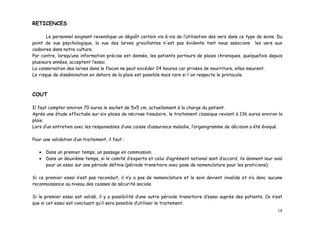 RETICENCES

       Le personnel soignant revendique un dégoût certain vis-à-vis de l’utilisation des vers dans ce type de soins. Du
point de vue psychologique, la vue des larves grouillantes n'est pas évidente tant nous associons les vers aux
cadavres dans notre culture.
Par contre, lorsqu’une information précise est donnée, les patients porteurs de plaies chroniques, quelquefois depuis
plusieurs années, acceptent l’essai.
La conservation des larves dans le flacon ne peut excéder 24 heures car privées de nourriture, elles meurent.
Le risque de dissémination en dehors de la plaie est possible mais rare si l'on respecte le protocole.



COUT

Il faut compter environ 70 euros le sachet de 5x5 cm, actuellement à la charge du patient.
Après une étude effectuée sur six plaies de nécrose tissulaire, le traitement classique revient à 136 euros environ la
plaie.
Lors d’un entretien avec les responsables d’une caisse d’assurance maladie, l’organigramme de décision a été évoqué.

Pour une validation d’un traitement, il faut :

   •   Dans un premier temps, un passage en commission.
   •   Dans un deuxième temps, si le comité d’experts et celui d’agrément national sont d’accord, ils donnent leur aval
       pour un essai sur une période définie (période transitoire avec pose de nomenclature pour les praticiens).

Si ce premier essai n’est pas reconduit, il n’y a pas de nomenclature et le soin devient invalide et n’a donc aucune
reconnaissance au niveau des caisses de sécurité sociale.

Si le premier essai est validé, il y a possibilité d’une autre période transitoire d’essai auprès des patients. Ce n’est
que si cet essai est concluant qu’il sera possible d’utiliser le traitement.
                                                                                                                     18
 