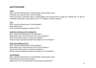 QUESTIONNAIRE

CPAM
Avez- vous des informations sur l’Asticothérapie ? Qu’en pensez-vous ?
Formeriez-vous les praticiens à cette technique ?
Seriez-vous prêt à intercéder dans le remboursement pour qu’une prise en charge soit réalisée pour ce type de
traitement. (Oralement : moins onéreux qu’un TTT classique –chirurgie, enzyme) ?

IFSI
Avez- vous des informations sur l’Asticothérapie ?
Qu’en pensez-vous ?
Seriez-vous prêt à enseigner ce type de TTT ?

MEDECINS SPECIALISTES (DERMATO)
Avez- vous des informations sur l’Asticothérapie ?
Qu’en pensez-vous ? Vous formeriez-vous à cette technique ?
Seriez-vous prêt à prescrire ce type de traitement ?
Pensez-vous que les patients seraient favorables à un tel traitement ?

MEDECINS GENERALISTES
Avez- vous des informations sur l’Asticothérapie ?
Qu’en pensez-vous ? Vous formeriez-vous à cette technique ?
Seriez-vous prêt à prescrire ce type de traitement ?
Pensez-vous que les patients seraient favorables à un tel traitement ?

INFIRMIERES
Avez- vous des informations sur l’Asticothérapie ? Qu’en pensez-vous ?
Vous formeriez-vous à cette technique ?
Quelle serait votre attitude devant les réticences de vos patients ?
                                                                                                           20
 