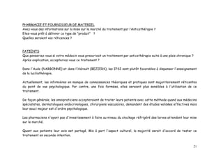 PHARMACIE ET FOURNISSEUR DE MATERIEL
Avez-vous des informations sur la mise sur le marché du traitement par l’Asticothérapie ?
Etes-vous prêt à délivrer ce type de "produit" ?
Quelles seraient vos réticences ?



PATIENTS
Que penseriez-vous si votre médecin vous prescrivait un traitement par asticothérapie suite à une plaie chronique ?
Après explication, accepteriez-vous ce traitement ?

Dans l'Aude (NARBONNE) et dans l'Hérault (BEZIERS), les IFSI sont plutôt favorables à dispenser l'enseignement
de la luciliathérapie.

Actuellement, les infirmières en manque de connaissances théoriques et pratiques sont majoritairement réticentes
du point de vue psychologique. Par contre, une fois formées, elles seraient plus sensibles à l'utilisation de ce
traitement.

De façon générale, les omnipraticiens accepteraient de traiter leurs patients avec cette méthode quand aux médecins
spécialistes, dermatologues endocrinologues, chirurgiens vasculaires, demandent des études validées effectives mais
leur souci majeur est d'ordre psychologique.

Les pharmaciens n'ayant pas d'investissement à faire au niveau du stockage réfrigéré des larves attendent leur mise
sur le marché.

Quant aux patients leur avis est partagé. Mis à part l'aspect culturel, la majorité serait d'accord de tester ce
traitement en seconde intention.


                                                                                                                      21
 