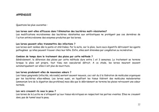 APPENDICE


Questions les plus courantes :

Les larves sont-elles efficaces dans l'élimination des bactéries multi-résistantes?
Les modifications microbiennes des bactéries résistantes aux antibiotiques ne protègent pas ces dernières de
l'action antimicrobienne des enzymes produites par les larves.

Les larves peuvent-elles transmettre des infections ?
Les larves sont isolées dès la ponte et stérilisées. Par la suite, sur la plaie, leurs sucs digestifs détruisent les agents
pathogènes qu'elles peuvent trouver chez leur hôte. Enfin, elles sont éliminées par congélation ou incinération.

Combien de temps dure le traitement des plaies par cette méthode ?
Généralement, la détersion des plaies par cette méthode dure entre 1 et 3 semaines. Le traitement se termine
lorsque la plaie est propre, tout tissu non vascularisé détruit. A ce stade, les larves meurent souvent
automatiquement car elles n'ont plus de nourriture.

Les larves produisent-elles de mauvaises odeurs ?
Les tissus gangrenés (infectés, nécrosés) sentent souvent mauvais, ceci est du à la libération de molécules organiques
par les bactéries elles-mêmes. Les larves aussi, en liquéfiant les tissus libèrent des molécules malodorantes
(ammonium lors de la digestion des protéines) mais dès que le débridement se termine les plaies retrouvent une odeur
normale.

Les vers creusent-ils sous la peau ?
Les larves de la Lucilia ne s'attaquent qu'aux tissus nécrotiques en respectant les parties vivantes. Elles ne creusent
donc pas de tunnel sous la peau.


                                                                                                                        22
 