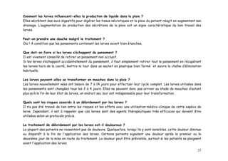Comment les larves influencent-elles la production de liquide dans la plaie ?
Elles sécrètent des sucs digestifs pour digérer les tissus nécrotiques et la plaie du patient réagit en augmentant son
drainage. L’augmentation de production des sécrétions de la plaie est un signe caractéristique du bon travail des
larves.

Peut-on prendre une douche malgré le traitement ?
Oui ! A condition que les pansements contenant les larves soient bien étanches.

Que doit-on faire si les larves s’échappent du pansement ?
Il est vivement conseillé de retirer un pansement non occlusif.
Si les larves s’échappent accidentellement du pansement, il faut simplement retirer tout le pansement en récupérant
les larves hors de la cavité, mettre le tout dans un sachet en plastique bien fermé et suivre la chaîne d’élimination
habituelle.

Les larves peuvent-elles se transformer en mouches dans la plaie ?
Les larves nouvellement nées ont besoin de 7 à 14 jours pour effectuer leur cycle complet. Les larves utilisées dans
les pansements sont changées tous les 2 à 4 jours. Elles ne peuvent donc pas arriver au stade de mouches d’autant
plus qu’à la fin de leur état de larves, un endroit sec leur est indispensable pour leur transformation.

Quels sont les risques associés à un débridement par les larves ?
Il n’a pas été trouvé de lien entre les risques et les effets avec une utilisation médico-clinique de cette espèce de
larve. Cependant, il est à rappeler que ces larves sont des agents thérapeutiques très efficaces qui doivent être
utilisées selon un protocole précis.

Le traitement de débridement par les larves est-il douloureux ?
La plupart des patients ne ressentent pas de douleurs. Quelquefois, lorsqu'ils y sont sensibles, cette douleur diminue
ou disparaît à la fin de l'application des larves. Certains patients signalent une douleur après le premier ou le
deuxième jour de la mise en route du traitement. La douleur peut être prévisible, surtout si les patients se plaignent
avant l'application des larves

                                                                                                                   23
 