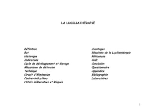 LA LUCILIATHERAPIE




Définition                                 Avantages
But                                        Résultats de la Luciliathérapie
Historique                                 Réticences
Indications                                Coût
Cycle de développement et élevage          Conclusion
Mécanisme de détersion                     Questionnaire
Technique                                  Appendice
Circuit d'élimination                      Bibliographie
Contre-indications                         Laboratoires
Effets indésirables et Risques




                                                                             3
 