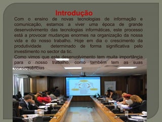 Com o ensino de novas tecnologias de informação e
comunicação, estamos a viver uma época de grande
desenvolvimento das tecnologias informáticas, este processo
está a provocar mudanças enormes na organização da nossa
vida e do nosso trabalho. Hoje em dia o crescimento da
produtividade determinado de forma significativa pelo
investimento no sector da tic.
Como vimos que este desenvolvimento tem muita importância
para o nosso trabalho, como também tem as suas
consequências
Introdução
 