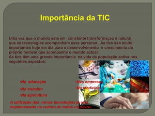 Importância da TIC
Uma vez que o mundo esta em constante transformação é natural
que as tecnologias acompanham esse percurso . As tics são muito
importantes hoje em dia para o desenvolvimento e crescimento do
próprio homem que acompanha o mundo actual.
As tics têm uma grande importância na vida da população activa nos
seguintes aspectos:
•Na educação
•No trabalho
•Nas empresas
•Na medicina
•Na agricultura
A utilização das novas tecnologias já esta
implementada na cultura de todos os povos
 