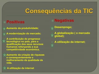 Positivas
 Aumento da produtividade;
 A modernização do mercado;
 A contribuição do progresso
tecnológico no país, para a
qualificação dos seus recursos
humanos reforçando a sua
competitividade económica.
 Aumento da criação de riquezas
e consequentemente o
melhoramento da qualidade de
vida.
 A utilização da internet
 Negativas
 Desemprego;
 A globalização ( o mercado
global);
 A utilização da internet;
 