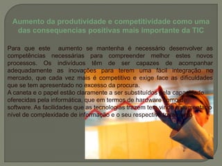 Aumento da produtividade e competitividade como uma
das consequencias positivas mais importante da TIC
Para que este aumento se mantenha é necessário desenvolver as
competências necessárias para compreender melhor estes novos
processos. Os indivíduos têm de ser capazes de acompanhar
adequadamente as inovações para terem uma fácil integração no
mercado, que cada vez mais é competitivo e exige face as dificuldades
que se tem apresentado no excesso da procura.
A caneta e o papel estão claramente a ser substituídos pela capacidade
oferecidas pela informática, que em termos de hardware como de
software. As facilidades que as tecnologias trazem tem vindo a aumentar o
nível de complexidade de informação e o seu respectivo tratamento.
 