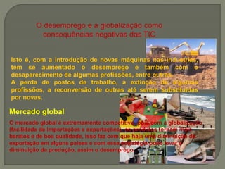 O desemprego e a globalização como
consequências negativas das TIC
Isto é, com a introdução de novas máquinas nas industrias,
tem se aumentado o desemprego e também com o
desaparecimento de algumas profissões, entre outras.
A perda de postos de trabalho, a extinção de algumas
profissões, a reconversão de outras até serem substituídas
por novas.
Mercado global
O mercado global é extremamente competitivo, pois com a globalização
(facilidade de importações e exportações), os produtos tornam mais
baratos e de boa qualidade, isso faz com que haja uma diminuição da
exportação em alguns países e com essa estratégia pode levar a
diminuição da produção, assim o desemprego.
 
