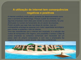 A utilização de internet tem consequências
negativas e positivas
A internet contribuiu muito para o aumento do desenvolvimento como
para o aumento do desemprego. Porque a partir do momento que
algumas empresas criam sites para vender os seus produtos, há uma
diminuição no numero de funcionário de um sector da empresa.
Porém acredito que seja mais nas áreas de vendas, mas em
contrapartida emprega-se pessoas com maior capacidade tecnológica
para manter e sustentar o site na internet.
Uma das importâncias que a internet tem mostrado, é a redução dos
custos de transportes e de viagens, pois possibilita o acesso a sites de
outras empresas ou contactos comerciais sem necessitar dar um
passo além do próprio computador, e com isso o empresário faz
negócio de compra e venda através das vídeo-conferências.
 