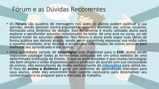 Fórum e as Dúvidas Recorrentes
• Os Fóruns são quadros de mensagens nos quais os alunos podem publicar a sua
opinião, sendo possível contra-argumentar opiniões emitidas por outros usuários,
formando uma dinâmica de debate. Esta ferramenta é muito utilizada aluno para
explorar e aprofundar assuntos relacionados ao tema de uma aula ou curso, ou até
mesmo tratar de assuntos paralelos. Nos fóruns o aluno pode expor suas idéias de
forma pública aos demais alunos, sendo assim garantindo expressar sua visão sobre
o assunto abordado, tirar dúvidas e acrescentar informações de outras pessoas para
melhorar seu aprendizado e dos outros.
• Uma quantidade variada de tecnologias está disponível para o EAD, acaba sendo
impossível catalogar todas as ferramentas utilizadas em um único website de uma
determinada Instituição de Ensino. O que se pode perceber é que muitas tecnologias
são bem simples e estão disponíveis para o professor de acordo com sua necessidade
de ensino, não necessitando de muito conhecimento de informática para utilizá-las.
O foco do ensino a distância é gerar um ambiente de aprendizado interativo para
seus alunos, onde eles encontrem todo suporte necessário para desenvolver seu
conhecimento e se preparar para o mercado de trabalho.
 