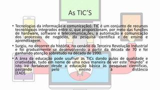As TIC’S
• Tecnologias da informação e comunicação). TIC é um conjunto de recursos
tecnológicos integrados entre si, que proporcionam, por meio das funções
de hardware, software e telecomunicações, a automação e comunicação
dos processos de negócios, da pesquisa científica e de ensino e
aprendizagem.
• Surgiu, no decorrer da história, no cenário da Terceira Revolução Industrial
e foi gradualmente se desenvolvendo a partir da década de 70 e foi
ganhando atenção sobretudo na década de 1990.
• A área da educação pode usufruir as TICs dando pulos de qualidade e
criatividade, tudo em nome de uma nova maneira de ver este “mundo” e
isto irá fortalecer desde a educação básica às pesquisas científicas,
passando pelo ensino à distância
(EAD).
 