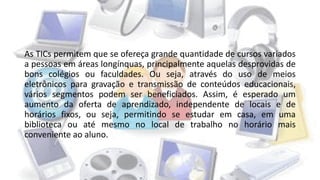As TICs permitem que se ofereça grande quantidade de cursos variados
a pessoas em áreas longínquas, principalmente aquelas desprovidas de
bons colégios ou faculdades. Ou seja, através do uso de meios
eletrônicos para gravação e transmissão de conteúdos educacionais,
vários segmentos podem ser beneficiados. Assim, é esperado um
aumento da oferta de aprendizado, independente de locais e de
horários fixos, ou seja, permitindo se estudar em casa, em uma
biblioteca ou até mesmo no local de trabalho no horário mais
conveniente ao aluno.
 
