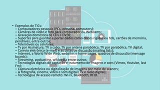 • Exemplos de TICs:
– Computadores pessoais (PCs, personal computers);
– Câmeras de vídeo e foto para computador ou Webcams;
– Gravação doméstica de CDs e DVDs;
– Suportes para guardar e portar dados como discos rígidos ou hds, cartões de memória,
pendrives, entre outros;
– Telemóveis ou celulares;
– Tv por Assinatura, TV a cabo, TV por antena parabólica, TV por parabólica, TV digital;
– Correio eletrônico (e-mail) e as Listas de discussão (mailing lists);
– Internet, a World Wide Web, websites e home pages, quadros de discussão (mensage
boards);
– Streaming, podcasting, wikipedia entre outros;
– Tecnologias digitais de captação e tratamento de imagens e sons (Vimeo, Youtube, last
Fm);
– Captura eletrônica ou digitalização de imagens por meio de scaners;
– A fotografia, cinema, vídeo e som digital (TV e rádio digital);
– Tecnologias de acesso remoto: Wi-Fi, Bluetooth, RFID.
 
