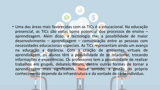 • Uma das áreas mais favorecidas com as TICs é a educacional. Na educação
presencial, as TICs são vistas como potencial dos processos de ensino –
aprendizagem. Além disso, a tecnologia traz a possibilidade de maior
desenvolvimento – aprendizagem – comunicação entre as pessoas com
necessidades educacionais especiais. As TICs representam ainda um avanço
na educação a distância. Com a criação de ambientes virtuais de
aprendizagem, os alunos têm a possibilidade de se relacionar, trocando
informações e experiências. Os professores tem a possibilidade de realizar
trabalhos em grupos, debates, fóruns, dentre outras formas de tornar a
aprendizagem mais significativa. Nesse sentido, a gestão do próprio
conhecimento depende da infraestrutura e da vontade de cada indivíduo.
 