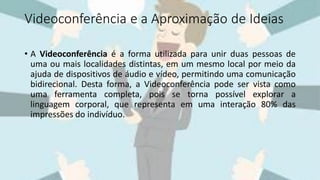 Videoconferência e a Aproximação de Ideias
• A Videoconferência é a forma utilizada para unir duas pessoas de
uma ou mais localidades distintas, em um mesmo local por meio da
ajuda de dispositivos de áudio e vídeo, permitindo uma comunicação
bidirecional. Desta forma, a Videoconferência pode ser vista como
uma ferramenta completa, pois se torna possível explorar a
linguagem corporal, que representa em uma interação 80% das
impressões do indivíduo.
 