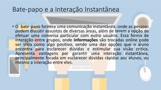 Bate-papo e a Interação Instantânea
• O bate-papo fornece uma comunicação instantânea, onde as pessoas
podem discutir assuntos de diversas áreas, além de terem a opção de
efetuar uma conversa particular com outro usuário. Essa forma de
interação entre grupos, onde informações são trocadas online pode
ser vista como algo positivo, sendo uma das opções que o aluno
encontra para esclarecer dúvidas e estimular sua visão crítica.
Apresenta vantagens por garantir uma interação instantânea,
principalmente focada em esclarecer dúvidas rápidas aos alunos, ou
mesmo a interação entre eles.
 