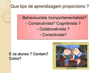 Que tipo de aprendizagem proporciono ?

        Behaviourista /comportamentalista?
           Construtivista? Cognitivista ?
                 Colaborativista ?
                   Conectivista?




E os alunos ? Contam?
Como?
 