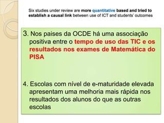 Six studies under review are more quantitative based and tried to
 establish a causal link between use of ICT and students’ outcomes



3. Nos paises da OCDE há uma associação
  positiva entre o tempo de uso das TIC e os
  resultados nos exames de Matemática do
  PISA



4. Escolas com nível de e-maturidade elevada
   apresentam uma melhoria mais rápida nos
   resultados dos alunos do que as outras
   escolas
 