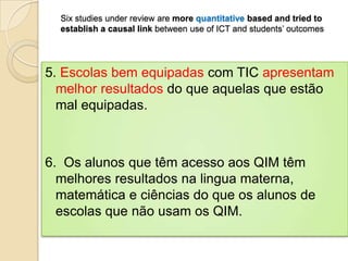 Six studies under review are more quantitative based and tried to
  establish a causal link between use of ICT and students’ outcomes




5. Escolas bem equipadas com TIC apresentam
  melhor resultados do que aquelas que estão
  mal equipadas.



6. Os alunos que têm acesso aos QIM têm
  melhores resultados na lingua materna,
  matemática e ciências do que os alunos de
  escolas que não usam os QIM.
 