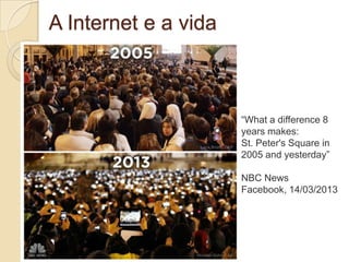 A Internet e a vida



                      “What a difference 8
                      years makes:
                      St. Peter's Square in
                      2005 and yesterday”

                      NBC News
                      Facebook, 14/03/2013
 