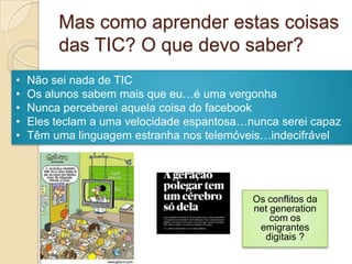 Mas como aprender estas coisas
         das TIC? O que devo saber?
•   Não sei nada de TIC
•   Os alunos sabem mais que eu…é uma vergonha
•   Nunca perceberei aquela coisa do facebook
•   Eles teclam a uma velocidade espantosa…nunca serei capaz
•   Têm uma linguagem estranha nos telemóveis…indecifrável




                                            Os conflitos da
                                            net generation
                                                com os
                                             emigrantes
                                              digitais ?
 
