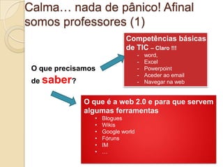 Calma… nada de pânico! Afinal
somos professores (1)
                             Competências básicas
                             de TIC – Claro !!!
                                    -   word,
                                    -   Excel
 O que precisamos                   -   Powerpoint
                                    -   Aceder ao email
 de saber?                          -   Navegar na web


              O que é a web 2.0 e para que servem
              algumas ferramentas
                 •   Blogues
                 •   Wikis
                 •   Google world
                 •   Fóruns
                 •   IM
                 •   …
 